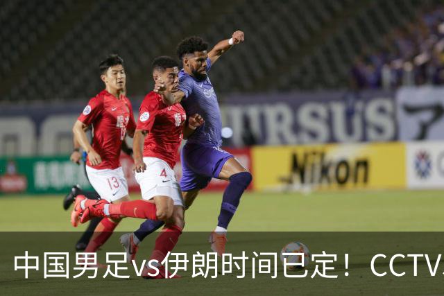 中国男足vs伊朗时间已定！CCTV5直播，力争两连胜